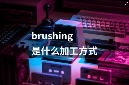 brushing是什么加工方式-第1张-游戏相关-话依网