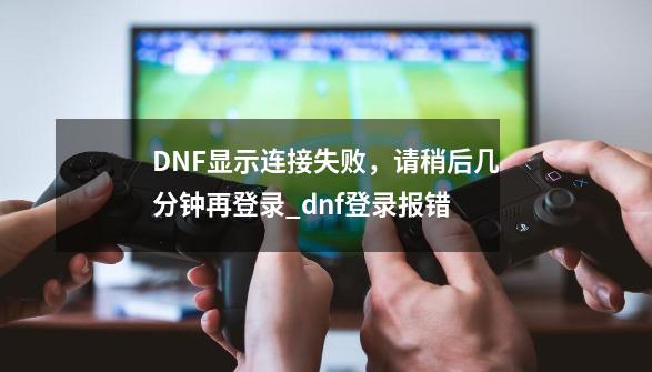 DNF显示连接失败，请稍后几分钟再登录_dnf登录报错-第1张-游戏相关-话依网