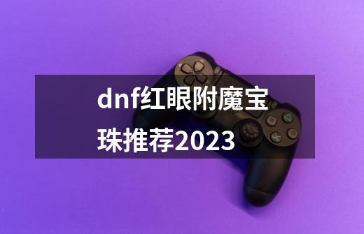 dnf红眼附魔宝珠推荐2023-第1张-游戏相关-话依网