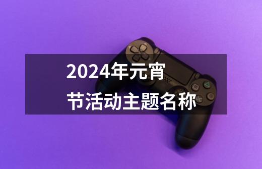 2024年元宵节活动主题名称-第1张-游戏相关-话依网