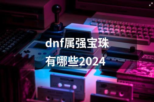 dnf属强宝珠有哪些2024-第1张-游戏相关-话依网