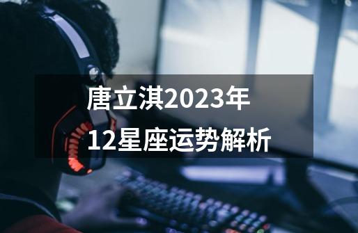 唐立淇2023年12星座运势解析-第1张-游戏相关-话依网
