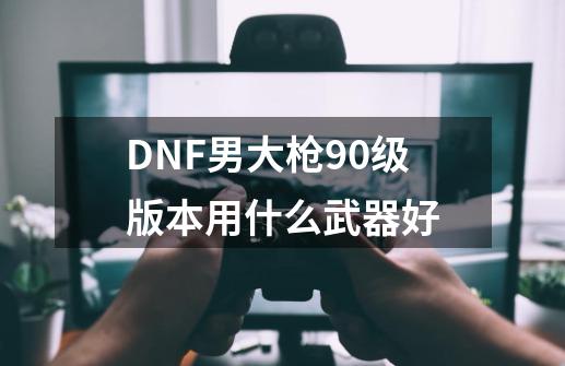 DNF男大枪90级版本用什么武器好-第1张-游戏相关-话依网