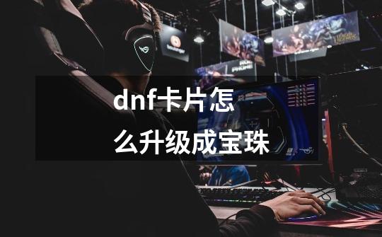 dnf卡片怎么升级成宝珠-第1张-游戏相关-话依网