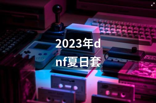 2023年dnf夏日套-第1张-游戏相关-话依网