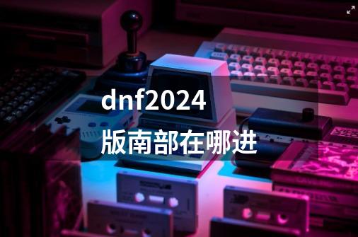 dnf2024版南部在哪进-第1张-游戏相关-话依网