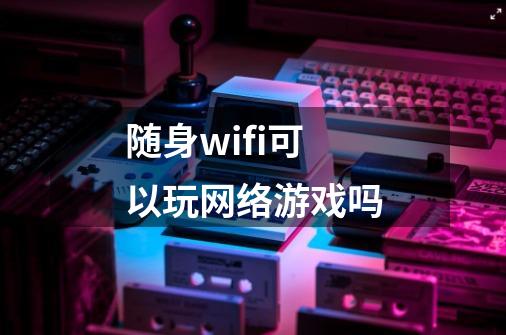随身wifi可以玩网络游戏吗-第1张-游戏相关-话依网