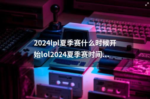 2024lpl夏季赛什么时候开始lol2024夏季赛时间赛程表-第1张-游戏相关-话依网