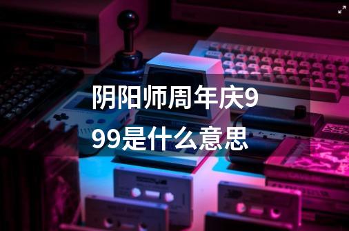 阴阳师周年庆999是什么意思-第1张-游戏相关-话依网