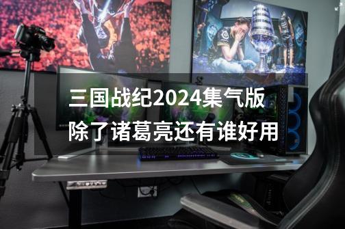 三国战纪2024集气版除了诸葛亮还有谁好用-第1张-游戏相关-话依网
