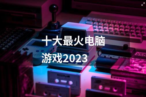 十大最火电脑游戏2023-第1张-游戏相关-话依网