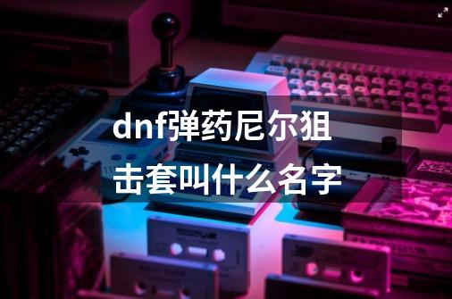 dnf弹药尼尔狙击套叫什么名字-第1张-游戏相关-话依网