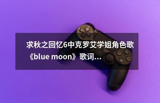 求秋之回忆6中克罗艾学姐角色歌《blue moon》歌词要中文的而且要有歌词-第1张-游戏相关-话依网