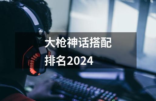 大枪神话搭配排名2024-第1张-游戏相关-话依网