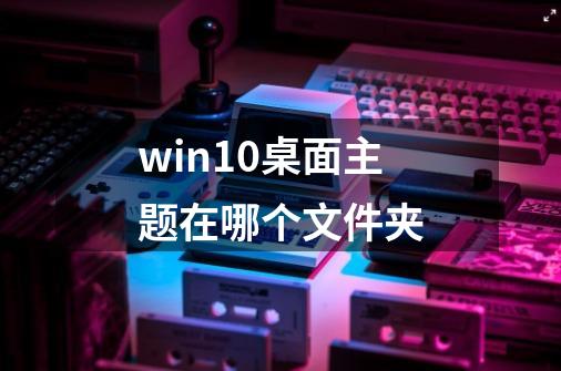 win10桌面主题在哪个文件夹-第1张-游戏相关-话依网