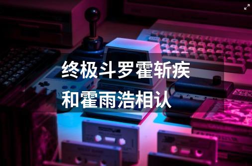 终极斗罗霍斩疾和霍雨浩相认-第1张-游戏相关-话依网