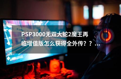 PSP3000无双大蛇2魔王再临增值版怎么获得全外传？？？-第1张-游戏相关-话依网