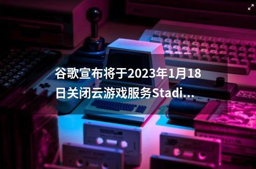 谷歌宣布将于2023年1月18日关闭云游戏服务Stadia-第1张-游戏相关-话依网
