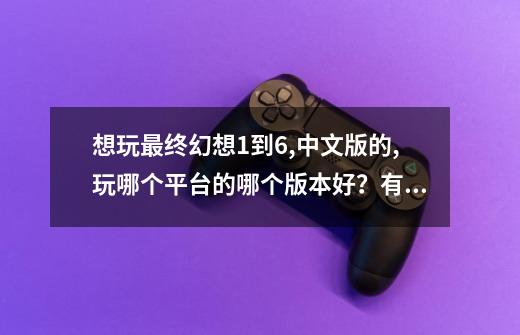 想玩最终幻想1到6,中文版的,玩哪个平台的哪个版本好？有何优点？_百度知 ...-第1张-游戏相关-话依网