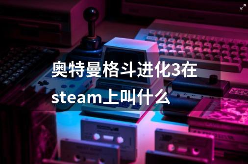 奥特曼格斗进化3在steam上叫什么-第1张-游戏相关-话依网