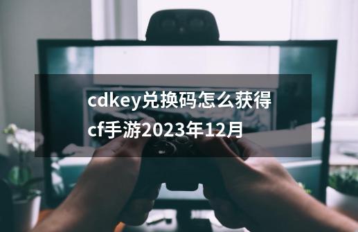 cdkey兑换码怎么获得cf手游2023年12月-第1张-游戏相关-话依网