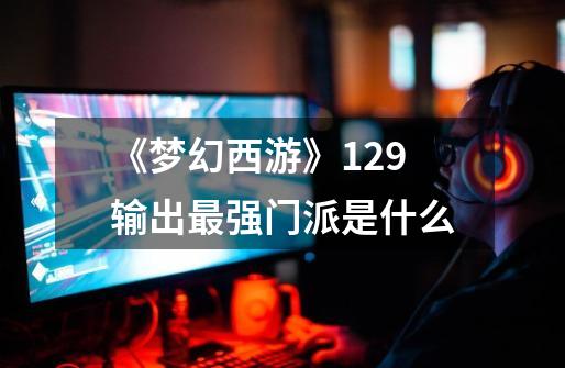 《梦幻西游》129输出最强门派是什么-第1张-游戏相关-话依网