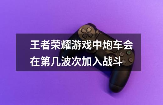 王者荣耀游戏中炮车会在第几波次加入战斗-第1张-游戏相关-话依网