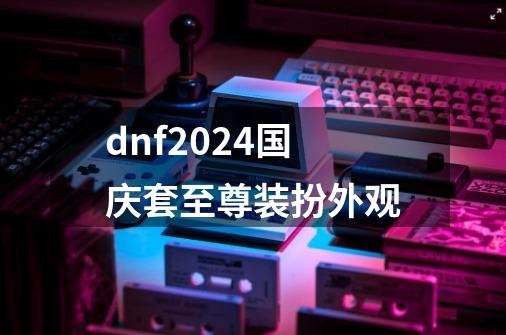 dnf2024国庆套至尊装扮外观-第1张-游戏相关-话依网