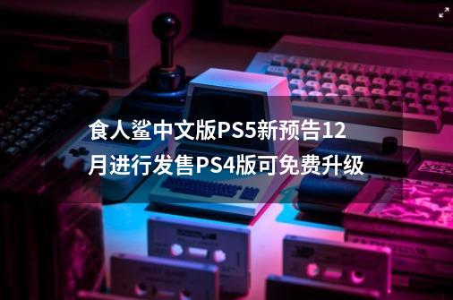 食人鲨中文版PS5新预告12月进行发售PS4版可免费升级-第1张-游戏相关-话依网