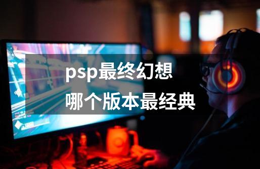psp最终幻想哪个版本最经典-第1张-游戏相关-话依网