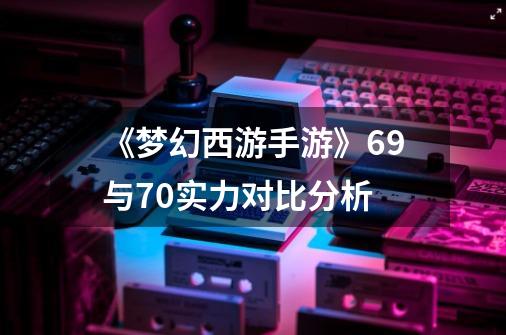 《梦幻西游手游》69与70实力对比分析-第1张-游戏相关-话依网