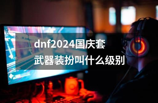 dnf2024国庆套武器装扮叫什么级别-第1张-游戏相关-话依网