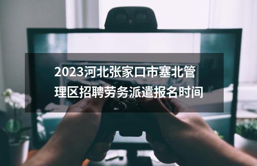 2023河北张家口市塞北管理区招聘劳务派遣报名时间-第1张-游戏相关-话依网