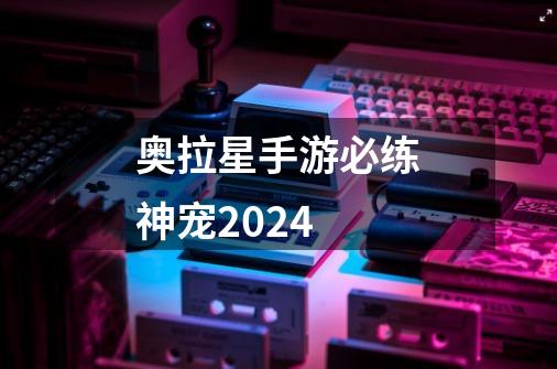 奥拉星手游必练神宠2024-第1张-游戏相关-话依网