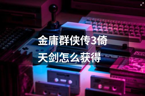 金庸群侠传3倚天剑怎么获得-第1张-游戏相关-话依网