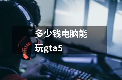 多少钱电脑能玩gta5-第1张-游戏相关-话依网